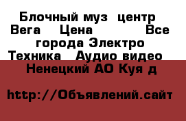 Блочный муз. центр “Вега“ › Цена ­ 8 999 - Все города Электро-Техника » Аудио-видео   . Ненецкий АО,Куя д.